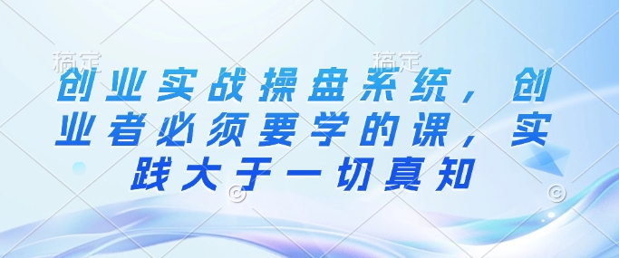 创业实战操盘系统，创业者必须要学的课，实践大于一切真知-升阶有道