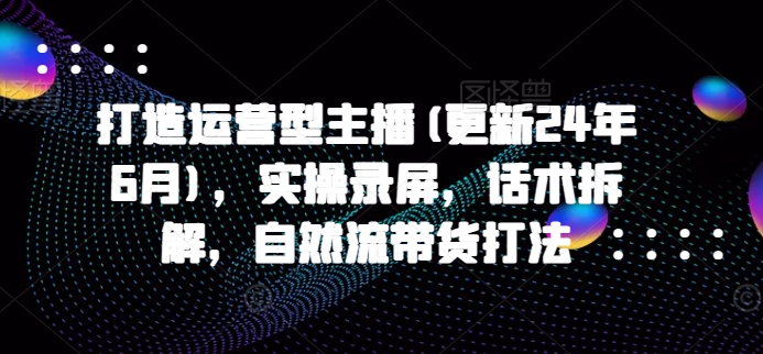打造运营型主播(更新25年3月)，实操录屏，话术拆解，自然流带货打法-升阶有道