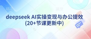 deepseek AI实操变现与办公提效(20+节课更新中)-升阶有道