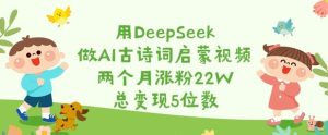 用DeepSeek做AI古诗词启蒙视频,两个月涨粉22W,总变现5位数-升阶有道