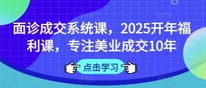 面诊成交系统课，2025开年福利课，专注美业成交10年-升阶有道
