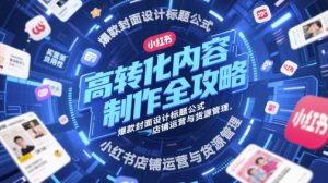 高转化内容制作全攻略,爆款封面设计标题公式,小红书店铺运营与货源管理-升阶有道
