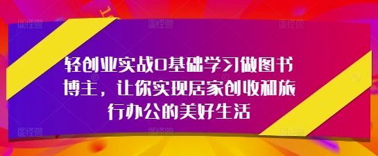 轻创业实战0基础学习做图书博主，让你实现居家创收和旅行办公的美好生活-升阶有道