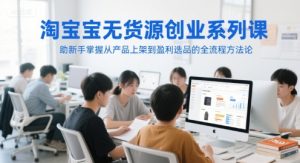 淘宝无货源创业系列课,助新手掌握从产品上架到盈利选品的全流程方法论-升阶有道