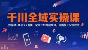 千川全域实操课,短视频+商品卡+直播,全域计划基础搭建,全面提升全域投放-升阶有道