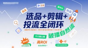 选品+剪辑+投流全闭环，破播自然流+撬动高ROI，手把手打通“选品-剪辑-测品-千川随心推”全链-升阶有道