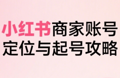 小红书电商全链路实战从定位到爆单，系统拆解小红书商家起号全流程-升阶有道