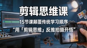 剪辑思维课，15节课颠覆传统学习顺序用「剪辑思维」反推拍摄开悟-升阶有道